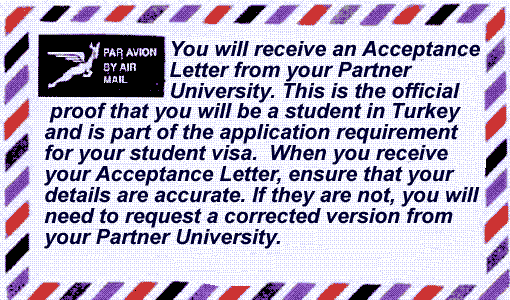 You will receive an Acceptance Letter from your Partner University. This is the official proof that you will be a student in Turkey and is part of the application requirement for your student visa. When you receive your Acceptance Letter ensure that your details are accurate. If they are not, you will need to request a corrected version from your Partner University.